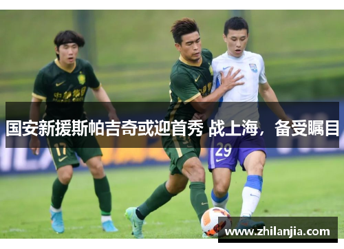 国安新援斯帕吉奇或迎首秀 战上海，备受瞩目